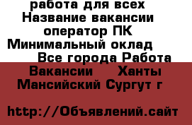 работа для всех › Название вакансии ­ оператор ПК › Минимальный оклад ­ 15 000 - Все города Работа » Вакансии   . Ханты-Мансийский,Сургут г.